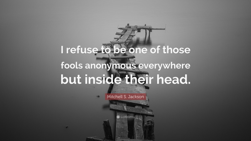 Mitchell S. Jackson Quote: “I refuse to be one of those fools anonymous everywhere but inside their head.”