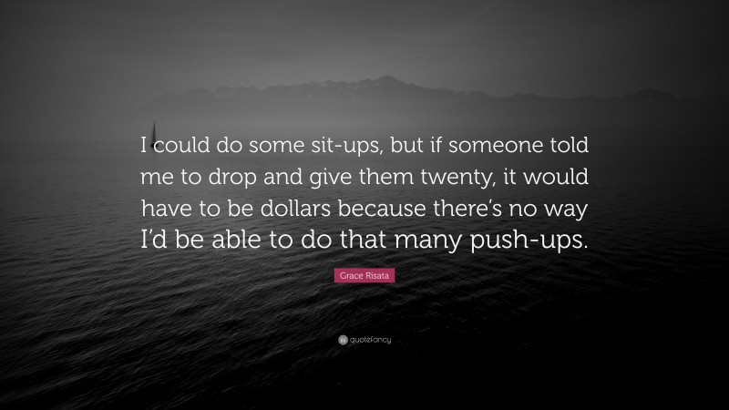 Grace Risata Quote: “I could do some sit-ups, but if someone told me to drop and give them twenty, it would have to be dollars because there’s no way I’d be able to do that many push-ups.”