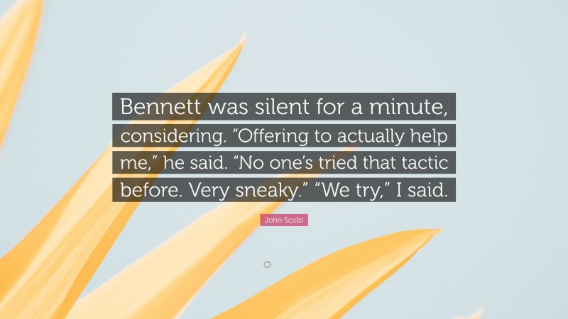 John Scalzi Quote: “Bennett was silent for a minute, considering. “Offering to actually help me,” he said. “No one’s tried that tactic before. Very sneaky.” “We try,” I said.”