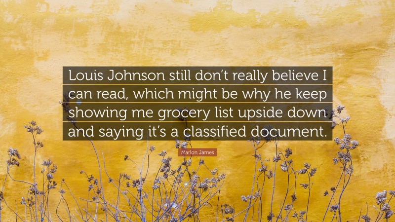 Marlon James Quote: “Louis Johnson still don’t really believe I can read, which might be why he keep showing me grocery list upside down and saying it’s a classified document.”