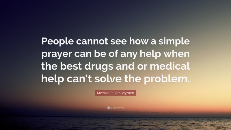 Michael R. Van Vlymen Quote: “People cannot see how a simple prayer can be of any help when the best drugs and or medical help can’t solve the problem.”