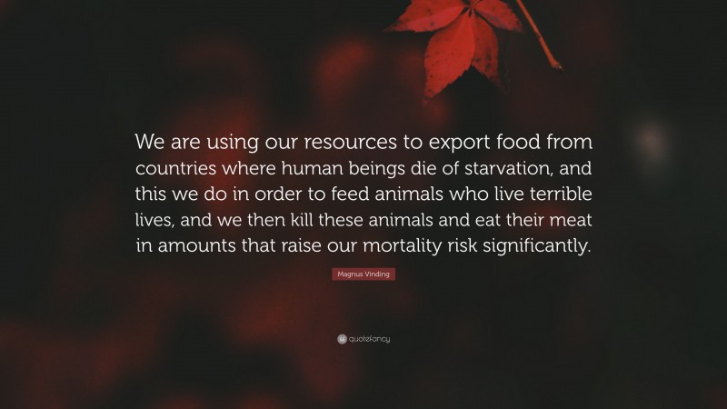 Magnus Vinding Quote: “We are using our resources to export food from countries where human beings die of starvation, and this we do in order to feed animals who live terrible lives, and we then kill these animals and eat their meat in amounts that raise our mortality risk significantly.”