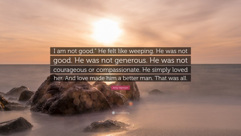 Amy Harmon Quote: “I am not good.” He felt like weeping. He was not good. He was not generous. He was not courageous or compassionate. He simply loved her. And love made him a better man. That was all.”