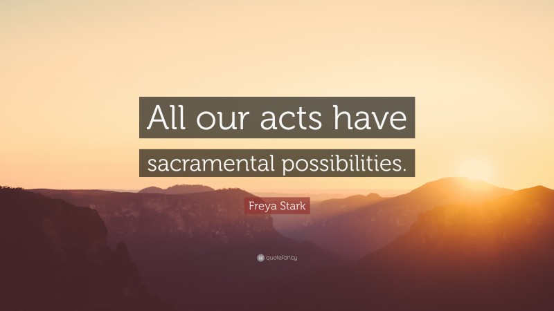 Freya Stark Quote: “All our acts have sacramental possibilities.”