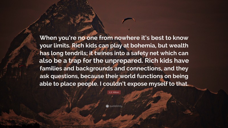 L.S. Hilton Quote: “When you’re no one from nowhere it’s best to know your limits. Rich kids can play at bohemia, but wealth has long tendrils; it twines into a safety net which can also be a trap for the unprepared. Rich kids have families and backgrounds and connections, and they ask questions, because their world functions on being able to place people. I couldn’t expose myself to that.”