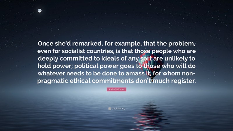 Adelle Waldman Quote: “Once she’d remarked, for example, that the problem, even for socialist countries, is that those people who are deeply committed to ideals of any sort are unlikely to hold power; political power goes to those who will do whatever needs to be done to amass it, for whom non-pragmatic ethical commitments don’t much register.”