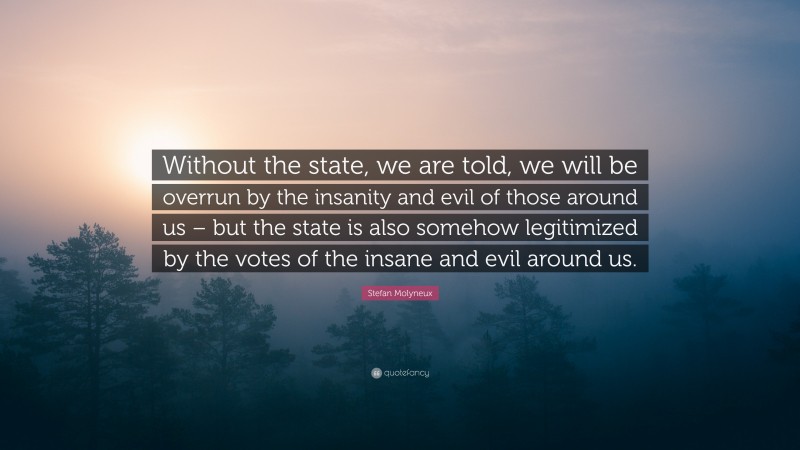 Stefan Molyneux Quote: “Without the state, we are told, we will be overrun by the insanity and evil of those around us – but the state is also somehow legitimized by the votes of the insane and evil around us.”