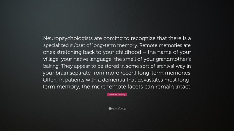 Robert M. Sapolsky Quote: “Neuropsychologists are coming to recognize that there is a specialized subset of long-term memory. Remote memories are ones stretching back to your childhood – the name of your village, your native language, the smell of your grandmother’s baking. They appear to be stored in some sort of archival way in your brain separate from more recent long-term memories. Often, in patients with a dementia that devastates most long-term memory, the more remote facets can remain intact.”