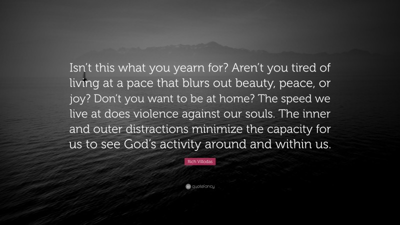 Rich Villodas Quote: “Isn’t this what you yearn for? Aren’t you tired of living at a pace that blurs out beauty, peace, or joy? Don’t you want to be at home? The speed we live at does violence against our souls. The inner and outer distractions minimize the capacity for us to see God’s activity around and within us.”
