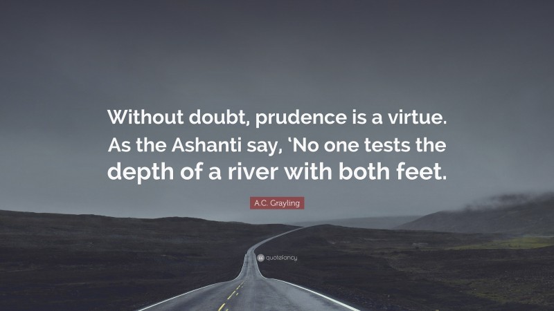 A.C. Grayling Quote: “Without doubt, prudence is a virtue. As the Ashanti say, ‘No one tests the depth of a river with both feet.”