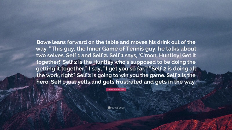 Taylor Jenkins Reid Quote: “Bowe leans forward on the table and moves his drink out of the way. “This guy, the Inner Game of Tennis guy, he talks about two selves. Self 1 and Self 2. Self 1 says, ‘C’mon, Huntley! Get it together!’ Self 2 is the Huntley who’s supposed to be doing the getting it together.” I say, “I get you so far.” “Self 2 is doing all the work, right? Self 2 is going to win you the game. Self 2 is the hero. Self 1 just yells and gets frustrated and gets in the way.”
