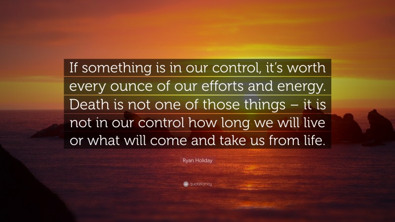 Ryan Holiday Quote: “If something is in our control, it’s worth every ounce of our efforts and energy. Death is not one of those things – it is not in our control how long we will live or what will come and take us from life.”