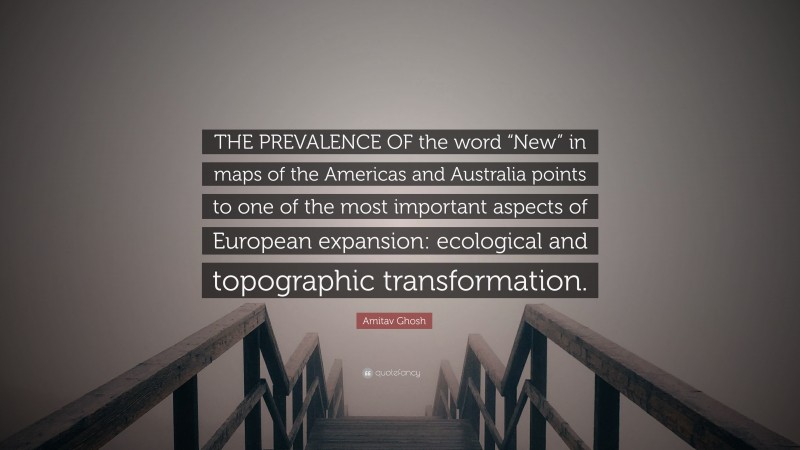 Amitav Ghosh Quote: “THE PREVALENCE OF the word “New” in maps of the Americas and Australia points to one of the most important aspects of European expansion: ecological and topographic transformation.”