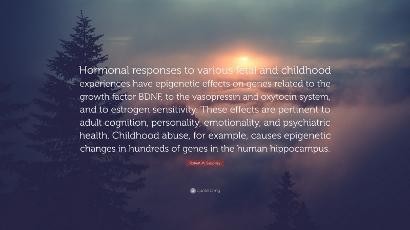 Robert M. Sapolsky Quote: “Hormonal responses to various fetal and childhood experiences have epigenetic effects on genes related to the growth factor BDNF, to the vasopressin and oxytocin system, and to estrogen sensitivity. These effects are pertinent to adult cognition, personality, emotionality, and psychiatric health. Childhood abuse, for example, causes epigenetic changes in hundreds of genes in the human hippocampus.”