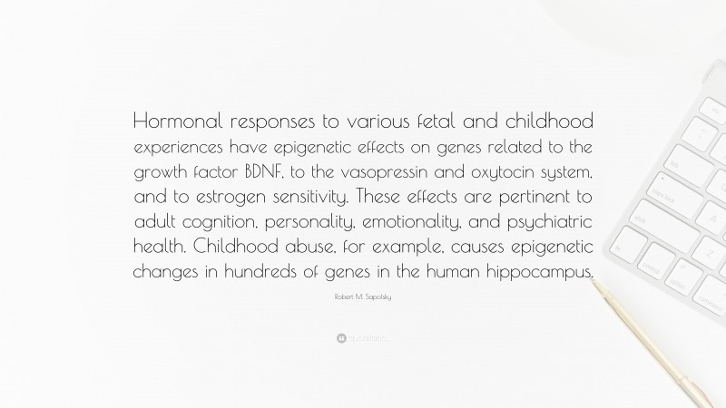 Robert M. Sapolsky Quote: “Hormonal responses to various fetal and childhood experiences have epigenetic effects on genes related to the growth factor BDNF, to the vasopressin and oxytocin system, and to estrogen sensitivity. These effects are pertinent to adult cognition, personality, emotionality, and psychiatric health. Childhood abuse, for example, causes epigenetic changes in hundreds of genes in the human hippocampus.”