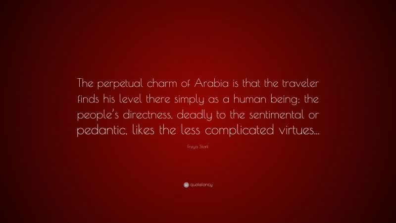 Freya Stark Quote: “The perpetual charm of Arabia is that the traveler finds his level there simply as a human being; the people’s directness, deadly to the sentimental or pedantic, likes the less complicated virtues...”