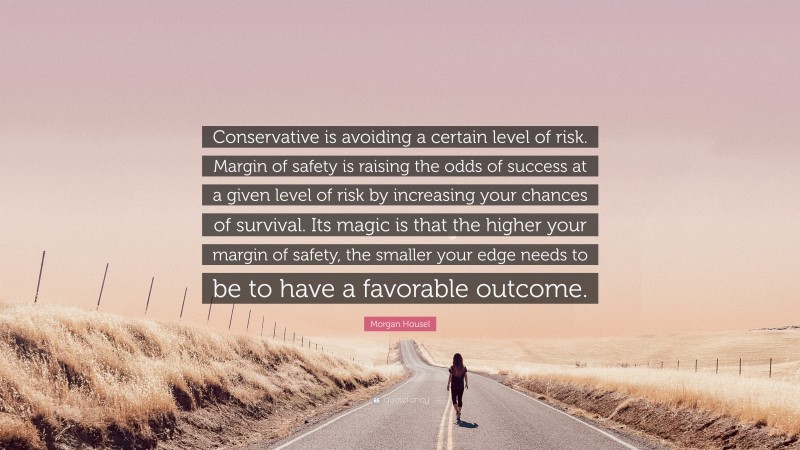 Morgan Housel Quote: “Conservative is avoiding a certain level of risk. Margin of safety is raising the odds of success at a given level of risk by increasing your chances of survival. Its magic is that the higher your margin of safety, the smaller your edge needs to be to have a favorable outcome.”