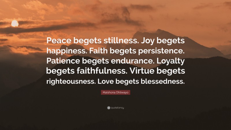 Matshona Dhliwayo Quote: “Peace begets stillness. Joy begets happiness. Faith begets persistence. Patience begets endurance. Loyalty begets faithfulness. Virtue begets righteousness. Love begets blessedness.”