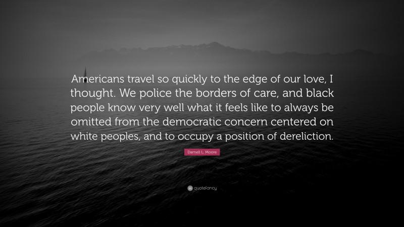Darnell L. Moore Quote: “Americans travel so quickly to the edge of our love, I thought. We police the borders of care, and black people know very well what it feels like to always be omitted from the democratic concern centered on white peoples, and to occupy a position of dereliction.”
