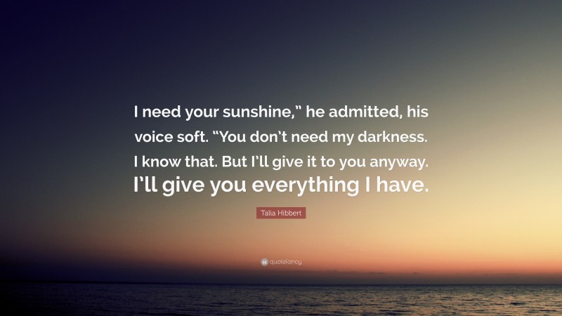 Talia Hibbert Quote: “I need your sunshine,” he admitted, his voice soft. “You don’t need my darkness. I know that. But I’ll give it to you anyway. I’ll give you everything I have.”