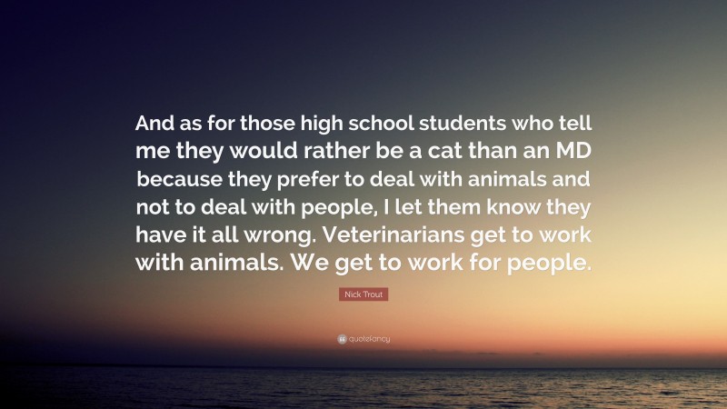 Nick Trout Quote: “And as for those high school students who tell me they would rather be a cat than an MD because they prefer to deal with animals and not to deal with people, I let them know they have it all wrong. Veterinarians get to work with animals. We get to work for people.”
