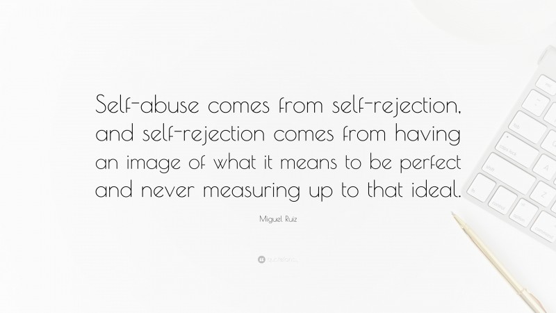 Miguel Ruiz Quote: “Self-abuse comes from self-rejection, and self-rejection comes from having an image of what it means to be perfect and never measuring up to that ideal.”