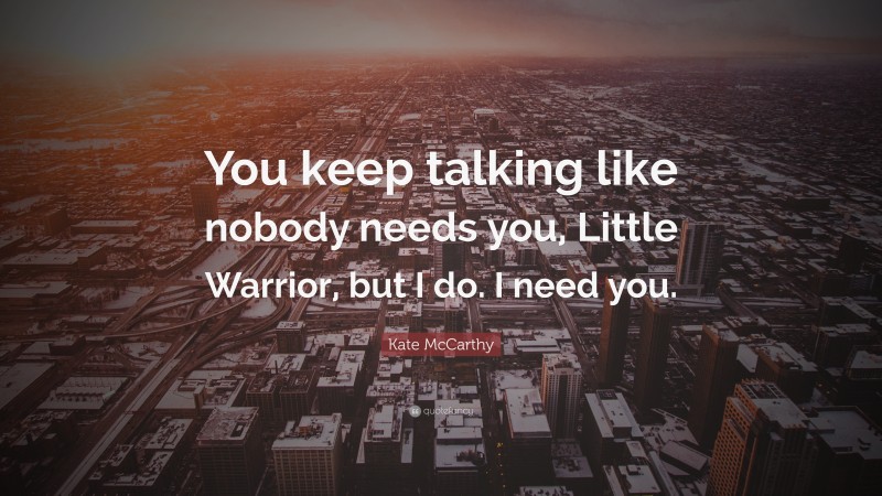 Kate McCarthy Quote: “You keep talking like nobody needs you, Little Warrior, but I do. I need you.”