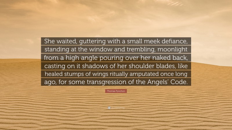 Thomas Pynchon Quote: “She waited, guttering with a small meek defiance, standing at the window and trembling, moonlight from a high angle pouring over her naked back, casting on it shadows of her shoulder blades, like healed stumps of wings ritually amputated once long ago, for some transgression of the Angels’ Code.”