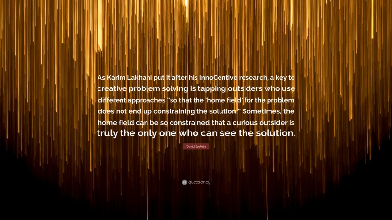 David Epstein Quote: “As Karim Lakhani put it after his InnoCentive research, a key to creative problem solving is tapping outsiders who use different approaches “so that the ‘home field’ for the problem does not end up constraining the solution.” Sometimes, the home field can be so constrained that a curious outsider is truly the only one who can see the solution.”