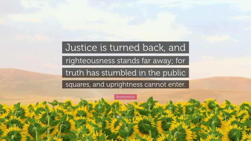 Anonymous Quote: “Justice is turned back, and righteousness stands far away; for truth has stumbled in the public squares, and uprightness cannot enter.”