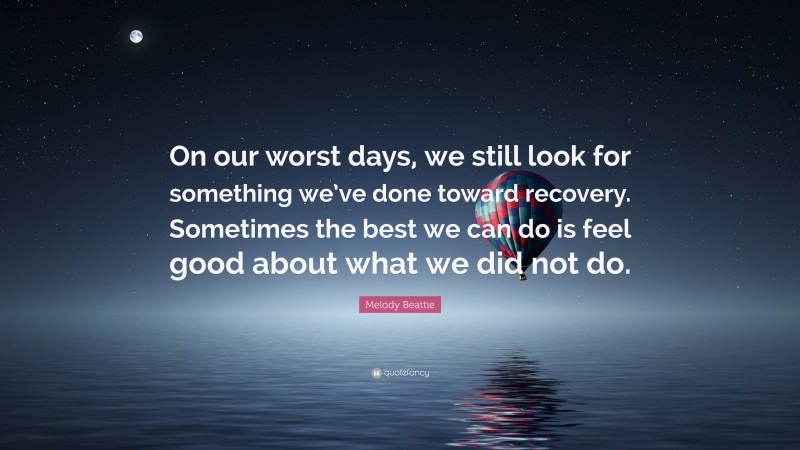 Melody Beattie Quote: “On our worst days, we still look for something we’ve done toward recovery. Sometimes the best we can do is feel good about what we did not do.”