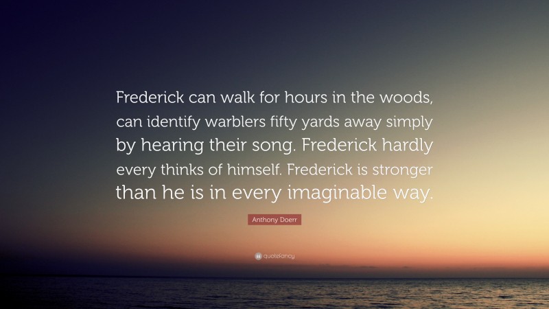 Anthony Doerr Quote: “Frederick can walk for hours in the woods, can identify warblers fifty yards away simply by hearing their song. Frederick hardly every thinks of himself. Frederick is stronger than he is in every imaginable way.”