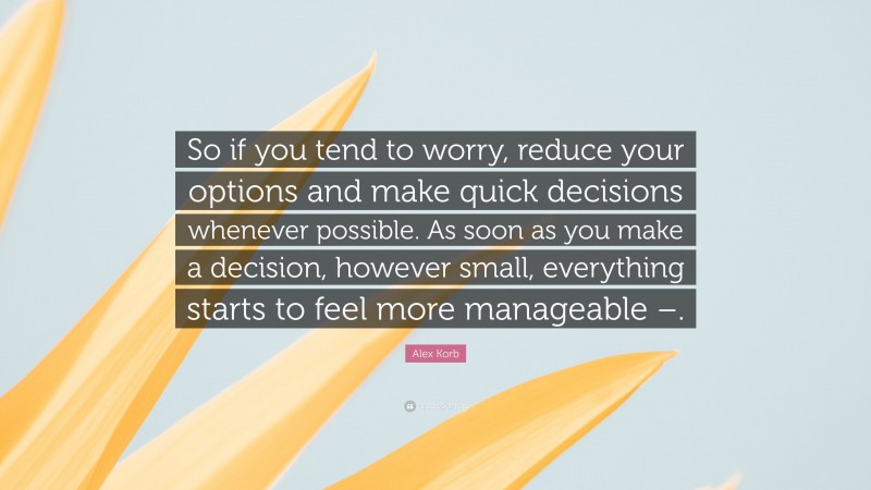 Alex Korb Quote: “So if you tend to worry, reduce your options and make quick decisions whenever possible. As soon as you make a decision, however small, everything starts to feel more manageable –.”