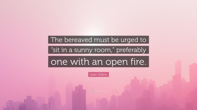 Joan Didion Quote: “The bereaved must be urged to “sit in a sunny room,” preferably one with an open fire.”