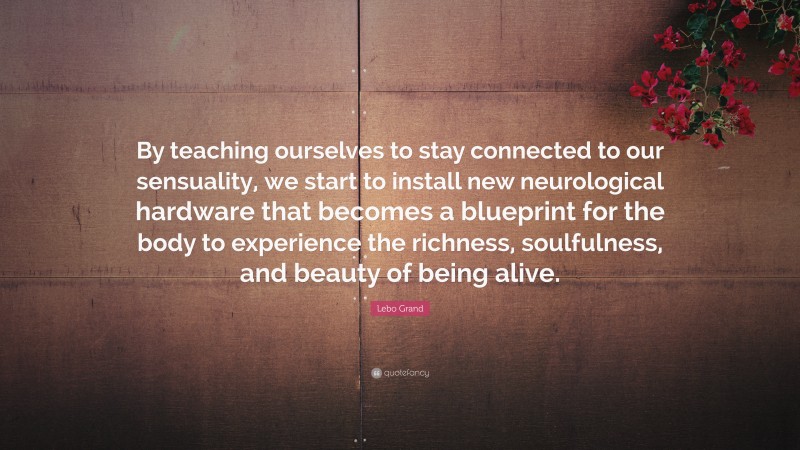 Lebo Grand Quote: “By teaching ourselves to stay connected to our sensuality, we start to install new neurological hardware that becomes a blueprint for the body to experience the richness, soulfulness, and beauty of being alive.”