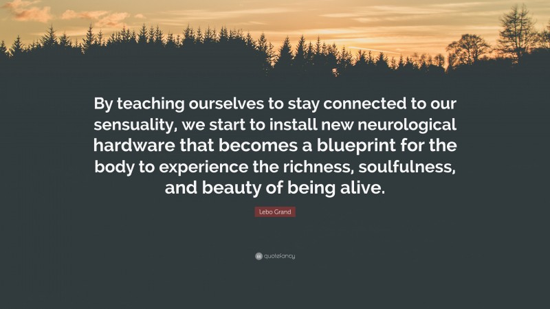 Lebo Grand Quote: “By teaching ourselves to stay connected to our sensuality, we start to install new neurological hardware that becomes a blueprint for the body to experience the richness, soulfulness, and beauty of being alive.”