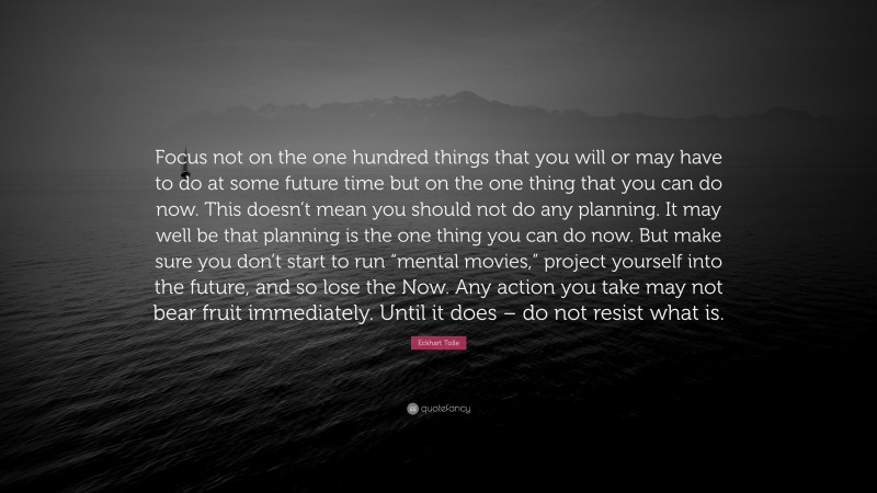 Eckhart Tolle Quote: “Focus not on the one hundred things that you will or may have to do at some future time but on the one thing that you can do now. This doesn’t mean you should not do any planning. It may well be that planning is the one thing you can do now. But make sure you don’t start to run “mental movies,” project yourself into the future, and so lose the Now. Any action you take may not bear fruit immediately. Until it does – do not resist what is.”