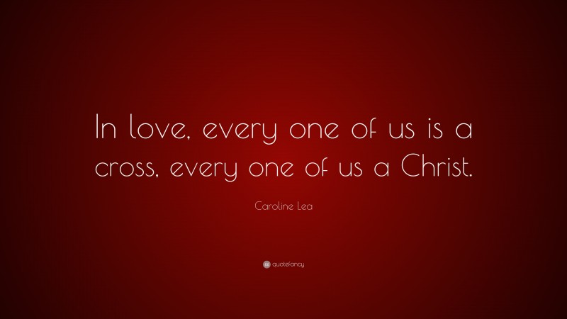 Caroline Lea Quote: “In love, every one of us is a cross, every one of us a Christ.”