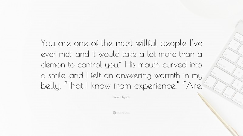 Karen Lynch Quote: “You are one of the most willful people I’ve ever met, and it would take a lot more than a demon to control you.” His mouth curved into a smile, and I felt an answering warmth in my belly. “That I know from experience.” “Are.”