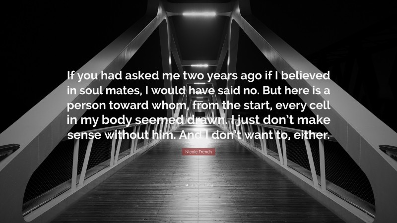 Nicole French Quote: “If you had asked me two years ago if I believed in soul mates, I would have said no. But here is a person toward whom, from the start, every cell in my body seemed drawn. I just don’t make sense without him. And I don’t want to, either.”
