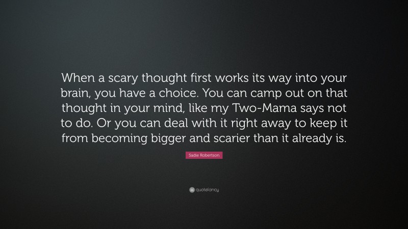 Sadie Robertson Quote: “When a scary thought first works its way into your brain, you have a choice. You can camp out on that thought in your mind, like my Two-Mama says not to do. Or you can deal with it right away to keep it from becoming bigger and scarier than it already is.”