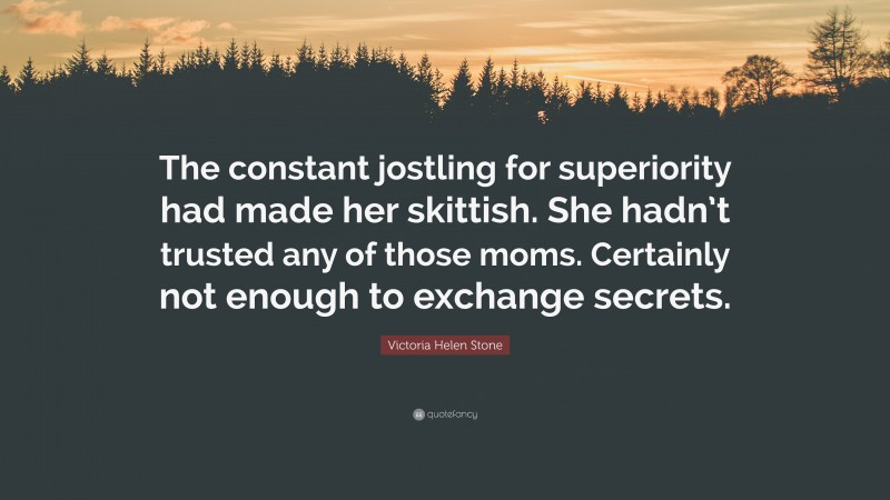 Victoria Helen Stone Quote: “The constant jostling for superiority had made her skittish. She hadn’t trusted any of those moms. Certainly not enough to exchange secrets.”