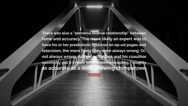 David Epstein Quote: “There was also a “perverse inverse relationship” between fame and accuracy. The more likely an expert was to have his or her predictions featured on op-ed pages and television, the more likely they were always wrong. Or, not always wrong. Rather, as Tetlock and his coauthor succinctly put it in their book Superforecasting, “roughly as accurate as a dart-throwing chimpanzee.”