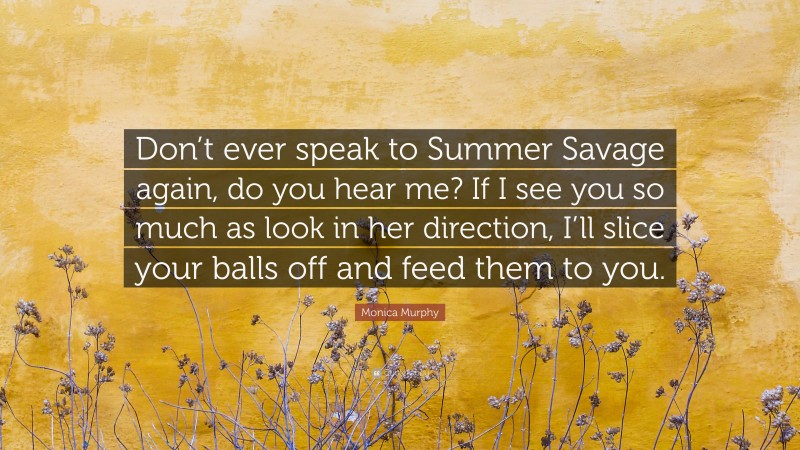 Monica  Murphy Quotes: “Don’t ever speak to Summer Savage again, do you hear me? If I see you so much as look in her direction, I’ll slice your balls off and feed them to you.” — Monica Murphy