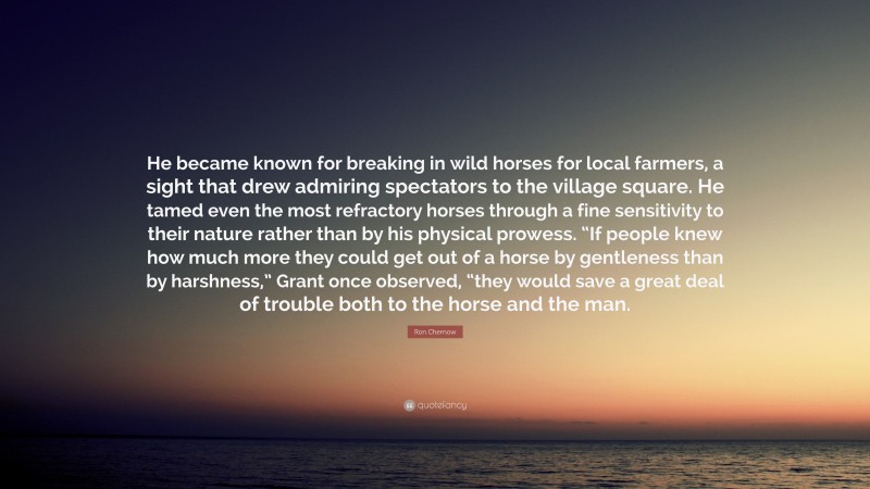 Ron Chernow Quote: “He became known for breaking in wild horses for local farmers, a sight that drew admiring spectators to the village square. He tamed even the most refractory horses through a fine sensitivity to their nature rather than by his physical prowess. “If people knew how much more they could get out of a horse by gentleness than by harshness,” Grant once observed, “they would save a great deal of trouble both to the horse and the man.”