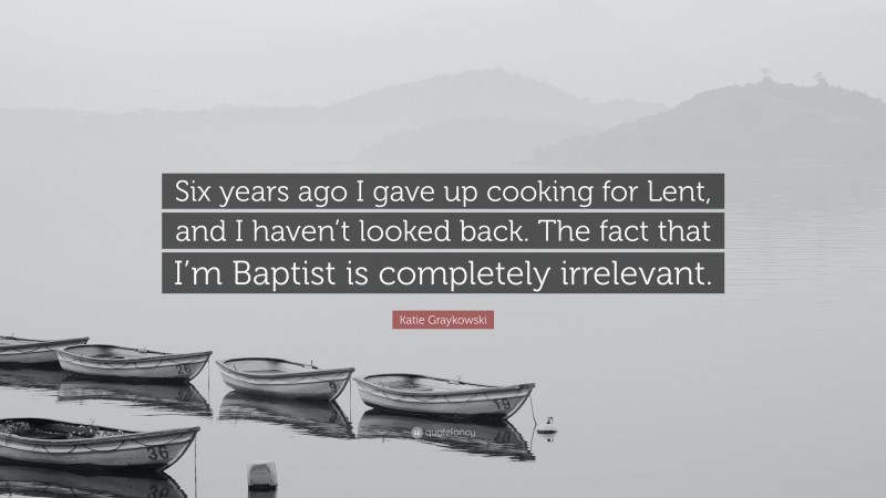 Katie Graykowski Quote: “Six years ago I gave up cooking for Lent, and I haven’t looked back. The fact that I’m Baptist is completely irrelevant.”