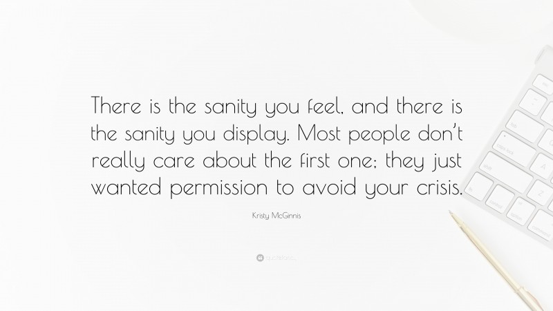 Kristy McGinnis Quote: “There is the sanity you feel, and there is the sanity you display. Most people don’t really care about the first one; they just wanted permission to avoid your crisis.”