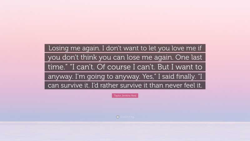 Taylor Jenkins Reid Quote: “Losing me again. I don’t want to let you love me if you don’t think you can lose me again. One last time.” “I can’t. Of course I can’t. But I want to anyway. I’m going to anyway. Yes,” I said finally. “I can survive it. I’d rather survive it than never feel it.”