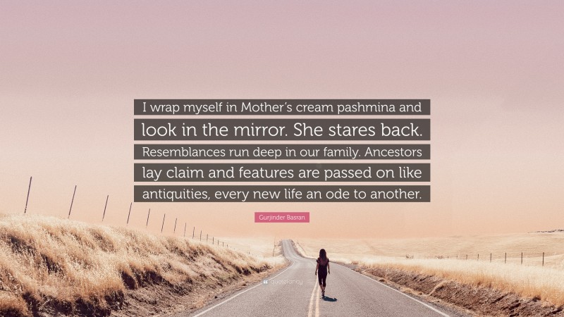 Gurjinder Basran Quote: “I wrap myself in Mother’s cream pashmina and look in the mirror. She stares back. Resemblances run deep in our family. Ancestors lay claim and features are passed on like antiquities, every new life an ode to another.”