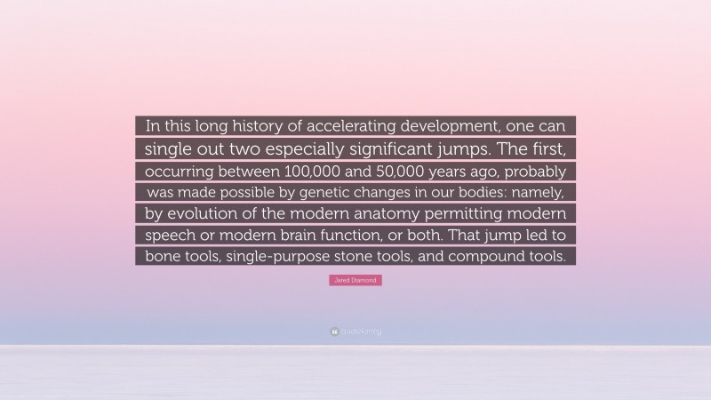 Jared Diamond Quote: “In this long history of accelerating development, one can single out two especially significant jumps. The first, occurring between 100,000 and 50,000 years ago, probably was made possible by genetic changes in our bodies: namely, by evolution of the modern anatomy permitting modern speech or modern brain function, or both. That jump led to bone tools, single-purpose stone tools, and compound tools.”